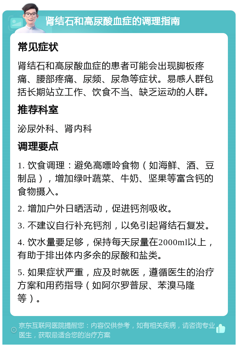 肾结石和高尿酸血症的调理指南 常见症状 肾结石和高尿酸血症的患者可能会出现脚板疼痛、腰部疼痛、尿频、尿急等症状。易感人群包括长期站立工作、饮食不当、缺乏运动的人群。 推荐科室 泌尿外科、肾内科 调理要点 1. 饮食调理：避免高嘌呤食物（如海鲜、酒、豆制品），增加绿叶蔬菜、牛奶、坚果等富含钙的食物摄入。 2. 增加户外日晒活动，促进钙剂吸收。 3. 不建议自行补充钙剂，以免引起肾结石复发。 4. 饮水量要足够，保持每天尿量在2000ml以上，有助于排出体内多余的尿酸和盐类。 5. 如果症状严重，应及时就医，遵循医生的治疗方案和用药指导（如阿尔罗普尿、苯溴马隆等）。