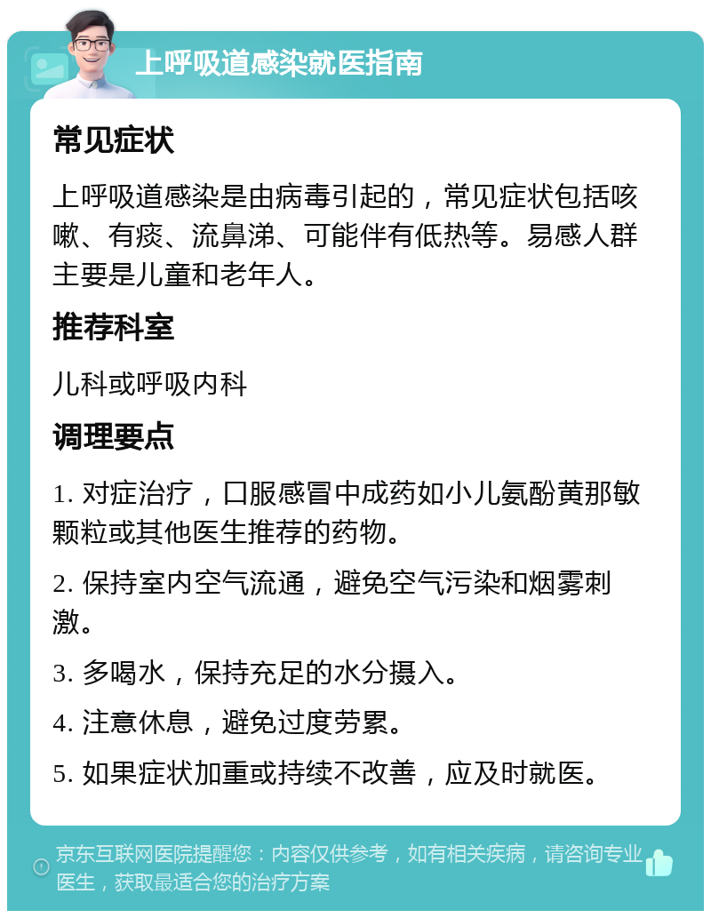 上呼吸道感染就医指南 常见症状 上呼吸道感染是由病毒引起的，常见症状包括咳嗽、有痰、流鼻涕、可能伴有低热等。易感人群主要是儿童和老年人。 推荐科室 儿科或呼吸内科 调理要点 1. 对症治疗，口服感冒中成药如小儿氨酚黄那敏颗粒或其他医生推荐的药物。 2. 保持室内空气流通，避免空气污染和烟雾刺激。 3. 多喝水，保持充足的水分摄入。 4. 注意休息，避免过度劳累。 5. 如果症状加重或持续不改善，应及时就医。