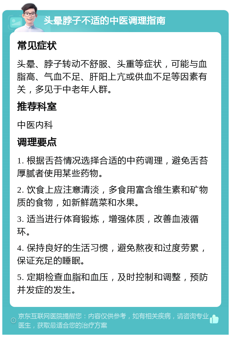 头晕脖子不适的中医调理指南 常见症状 头晕、脖子转动不舒服、头重等症状，可能与血脂高、气血不足、肝阳上亢或供血不足等因素有关，多见于中老年人群。 推荐科室 中医内科 调理要点 1. 根据舌苔情况选择合适的中药调理，避免舌苔厚腻者使用某些药物。 2. 饮食上应注意清淡，多食用富含维生素和矿物质的食物，如新鲜蔬菜和水果。 3. 适当进行体育锻炼，增强体质，改善血液循环。 4. 保持良好的生活习惯，避免熬夜和过度劳累，保证充足的睡眠。 5. 定期检查血脂和血压，及时控制和调整，预防并发症的发生。