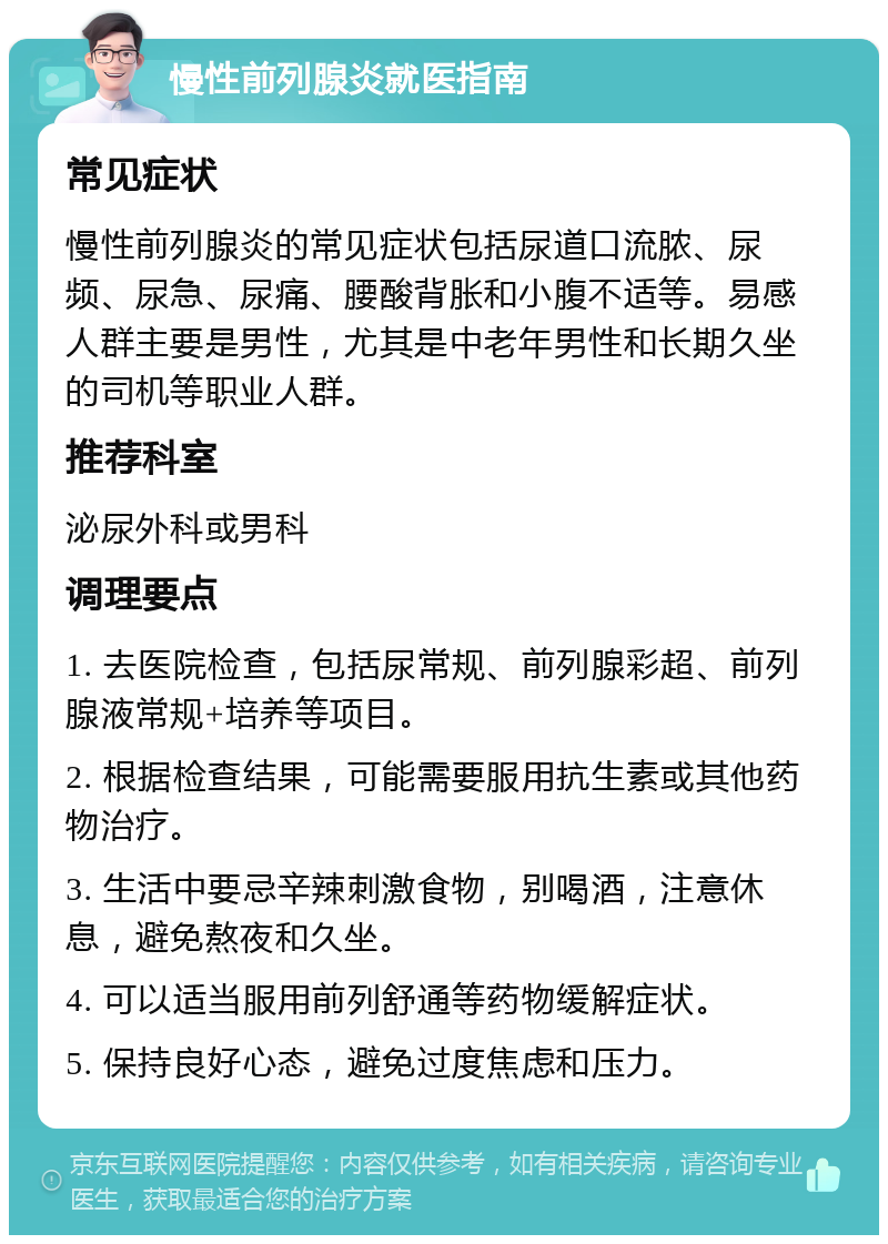 慢性前列腺炎就医指南 常见症状 慢性前列腺炎的常见症状包括尿道口流脓、尿频、尿急、尿痛、腰酸背胀和小腹不适等。易感人群主要是男性，尤其是中老年男性和长期久坐的司机等职业人群。 推荐科室 泌尿外科或男科 调理要点 1. 去医院检查，包括尿常规、前列腺彩超、前列腺液常规+培养等项目。 2. 根据检查结果，可能需要服用抗生素或其他药物治疗。 3. 生活中要忌辛辣刺激食物，别喝酒，注意休息，避免熬夜和久坐。 4. 可以适当服用前列舒通等药物缓解症状。 5. 保持良好心态，避免过度焦虑和压力。