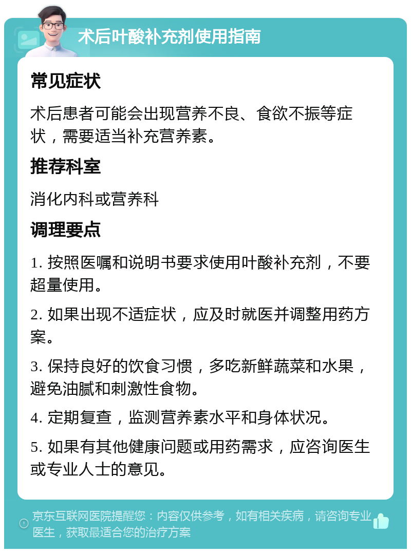 术后叶酸补充剂使用指南 常见症状 术后患者可能会出现营养不良、食欲不振等症状，需要适当补充营养素。 推荐科室 消化内科或营养科 调理要点 1. 按照医嘱和说明书要求使用叶酸补充剂，不要超量使用。 2. 如果出现不适症状，应及时就医并调整用药方案。 3. 保持良好的饮食习惯，多吃新鲜蔬菜和水果，避免油腻和刺激性食物。 4. 定期复查，监测营养素水平和身体状况。 5. 如果有其他健康问题或用药需求，应咨询医生或专业人士的意见。