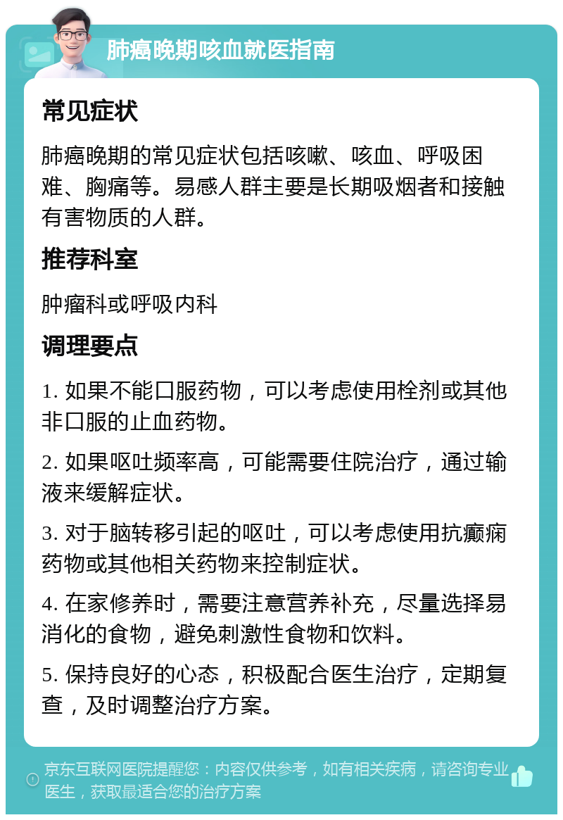 肺癌晚期咳血就医指南 常见症状 肺癌晚期的常见症状包括咳嗽、咳血、呼吸困难、胸痛等。易感人群主要是长期吸烟者和接触有害物质的人群。 推荐科室 肿瘤科或呼吸内科 调理要点 1. 如果不能口服药物，可以考虑使用栓剂或其他非口服的止血药物。 2. 如果呕吐频率高，可能需要住院治疗，通过输液来缓解症状。 3. 对于脑转移引起的呕吐，可以考虑使用抗癫痫药物或其他相关药物来控制症状。 4. 在家修养时，需要注意营养补充，尽量选择易消化的食物，避免刺激性食物和饮料。 5. 保持良好的心态，积极配合医生治疗，定期复查，及时调整治疗方案。