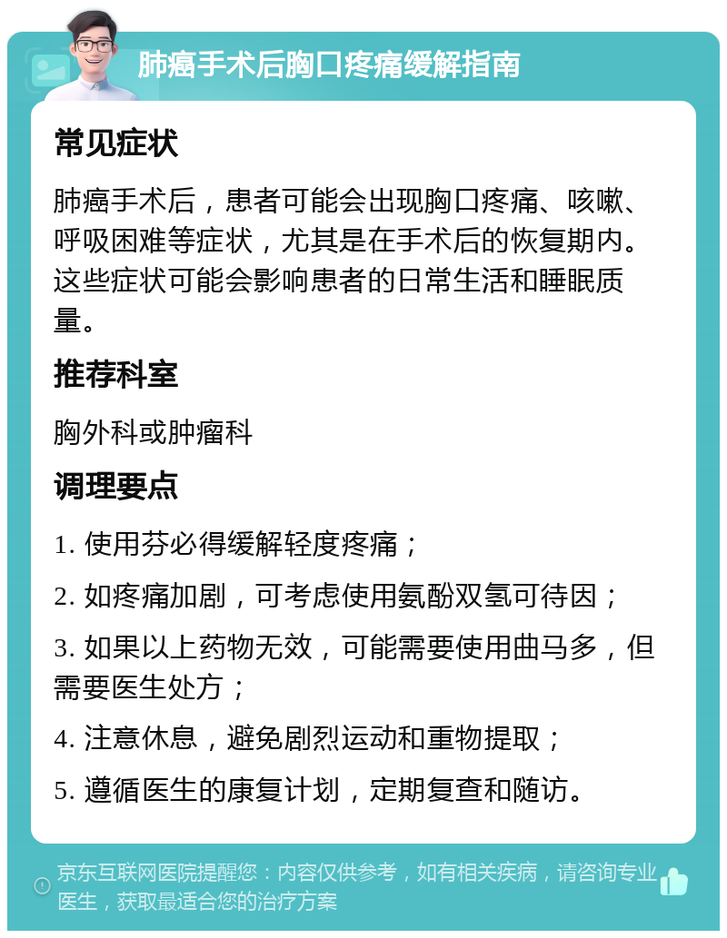 肺癌手术后胸口疼痛缓解指南 常见症状 肺癌手术后，患者可能会出现胸口疼痛、咳嗽、呼吸困难等症状，尤其是在手术后的恢复期内。这些症状可能会影响患者的日常生活和睡眠质量。 推荐科室 胸外科或肿瘤科 调理要点 1. 使用芬必得缓解轻度疼痛； 2. 如疼痛加剧，可考虑使用氨酚双氢可待因； 3. 如果以上药物无效，可能需要使用曲马多，但需要医生处方； 4. 注意休息，避免剧烈运动和重物提取； 5. 遵循医生的康复计划，定期复查和随访。