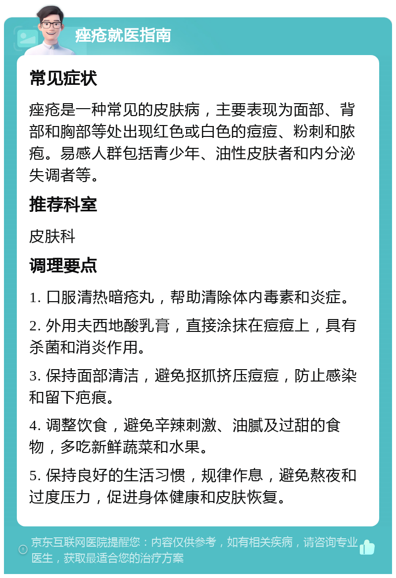 痤疮就医指南 常见症状 痤疮是一种常见的皮肤病，主要表现为面部、背部和胸部等处出现红色或白色的痘痘、粉刺和脓疱。易感人群包括青少年、油性皮肤者和内分泌失调者等。 推荐科室 皮肤科 调理要点 1. 口服清热暗疮丸，帮助清除体内毒素和炎症。 2. 外用夫西地酸乳膏，直接涂抹在痘痘上，具有杀菌和消炎作用。 3. 保持面部清洁，避免抠抓挤压痘痘，防止感染和留下疤痕。 4. 调整饮食，避免辛辣刺激、油腻及过甜的食物，多吃新鲜蔬菜和水果。 5. 保持良好的生活习惯，规律作息，避免熬夜和过度压力，促进身体健康和皮肤恢复。