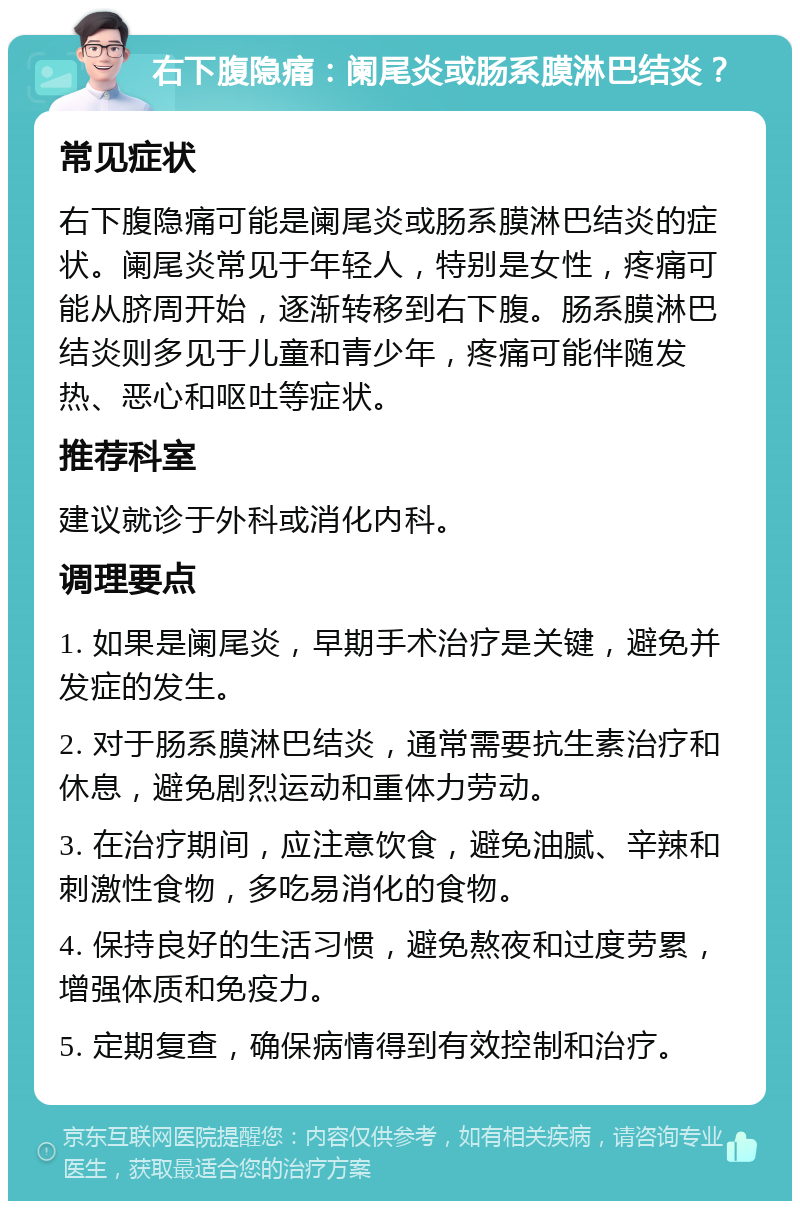 右下腹隐痛：阑尾炎或肠系膜淋巴结炎？ 常见症状 右下腹隐痛可能是阑尾炎或肠系膜淋巴结炎的症状。阑尾炎常见于年轻人，特别是女性，疼痛可能从脐周开始，逐渐转移到右下腹。肠系膜淋巴结炎则多见于儿童和青少年，疼痛可能伴随发热、恶心和呕吐等症状。 推荐科室 建议就诊于外科或消化内科。 调理要点 1. 如果是阑尾炎，早期手术治疗是关键，避免并发症的发生。 2. 对于肠系膜淋巴结炎，通常需要抗生素治疗和休息，避免剧烈运动和重体力劳动。 3. 在治疗期间，应注意饮食，避免油腻、辛辣和刺激性食物，多吃易消化的食物。 4. 保持良好的生活习惯，避免熬夜和过度劳累，增强体质和免疫力。 5. 定期复查，确保病情得到有效控制和治疗。