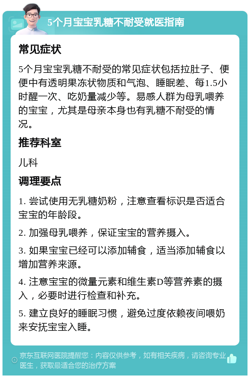 5个月宝宝乳糖不耐受就医指南 常见症状 5个月宝宝乳糖不耐受的常见症状包括拉肚子、便便中有透明果冻状物质和气泡、睡眠差、每1.5小时醒一次、吃奶量减少等。易感人群为母乳喂养的宝宝，尤其是母亲本身也有乳糖不耐受的情况。 推荐科室 儿科 调理要点 1. 尝试使用无乳糖奶粉，注意查看标识是否适合宝宝的年龄段。 2. 加强母乳喂养，保证宝宝的营养摄入。 3. 如果宝宝已经可以添加辅食，适当添加辅食以增加营养来源。 4. 注意宝宝的微量元素和维生素D等营养素的摄入，必要时进行检查和补充。 5. 建立良好的睡眠习惯，避免过度依赖夜间喂奶来安抚宝宝入睡。