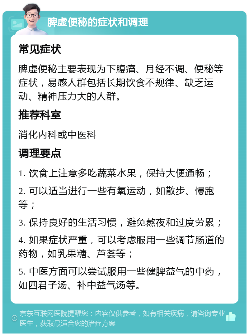 脾虚便秘的症状和调理 常见症状 脾虚便秘主要表现为下腹痛、月经不调、便秘等症状，易感人群包括长期饮食不规律、缺乏运动、精神压力大的人群。 推荐科室 消化内科或中医科 调理要点 1. 饮食上注意多吃蔬菜水果，保持大便通畅； 2. 可以适当进行一些有氧运动，如散步、慢跑等； 3. 保持良好的生活习惯，避免熬夜和过度劳累； 4. 如果症状严重，可以考虑服用一些调节肠道的药物，如乳果糖、芦荟等； 5. 中医方面可以尝试服用一些健脾益气的中药，如四君子汤、补中益气汤等。