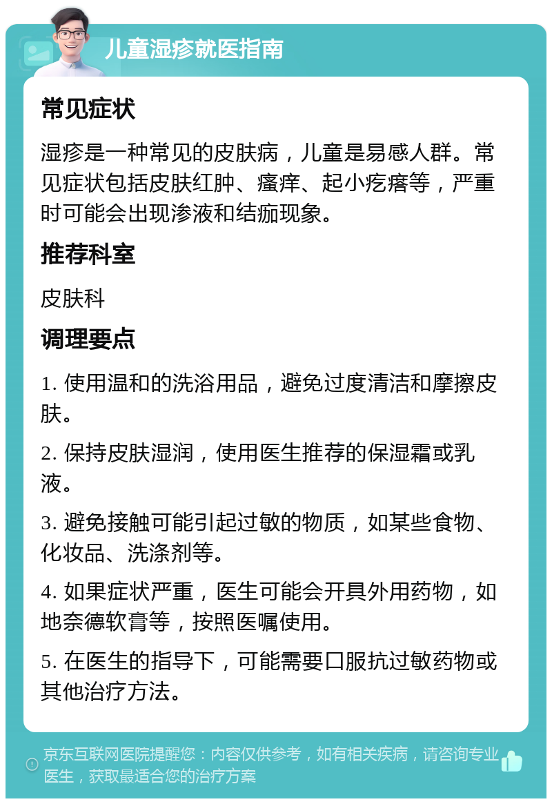 儿童湿疹就医指南 常见症状 湿疹是一种常见的皮肤病，儿童是易感人群。常见症状包括皮肤红肿、瘙痒、起小疙瘩等，严重时可能会出现渗液和结痂现象。 推荐科室 皮肤科 调理要点 1. 使用温和的洗浴用品，避免过度清洁和摩擦皮肤。 2. 保持皮肤湿润，使用医生推荐的保湿霜或乳液。 3. 避免接触可能引起过敏的物质，如某些食物、化妆品、洗涤剂等。 4. 如果症状严重，医生可能会开具外用药物，如地奈德软膏等，按照医嘱使用。 5. 在医生的指导下，可能需要口服抗过敏药物或其他治疗方法。