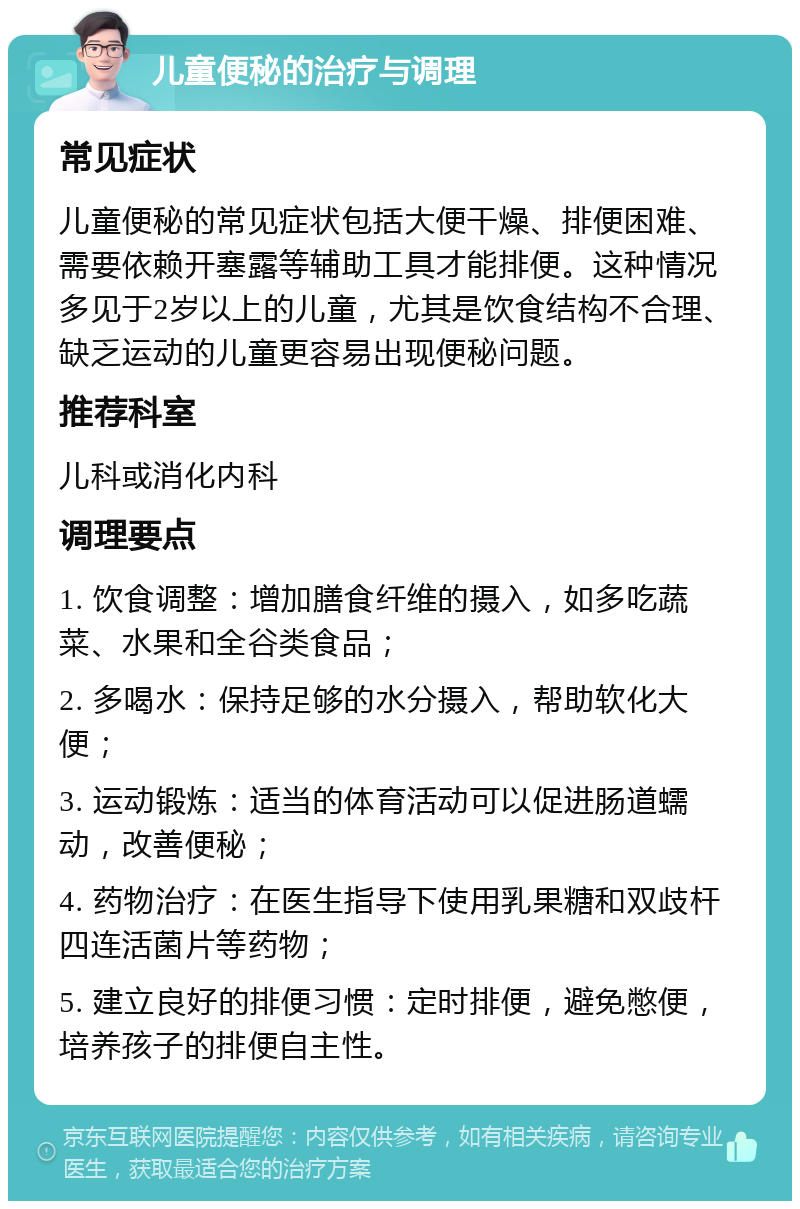 儿童便秘的治疗与调理 常见症状 儿童便秘的常见症状包括大便干燥、排便困难、需要依赖开塞露等辅助工具才能排便。这种情况多见于2岁以上的儿童，尤其是饮食结构不合理、缺乏运动的儿童更容易出现便秘问题。 推荐科室 儿科或消化内科 调理要点 1. 饮食调整：增加膳食纤维的摄入，如多吃蔬菜、水果和全谷类食品； 2. 多喝水：保持足够的水分摄入，帮助软化大便； 3. 运动锻炼：适当的体育活动可以促进肠道蠕动，改善便秘； 4. 药物治疗：在医生指导下使用乳果糖和双歧杆四连活菌片等药物； 5. 建立良好的排便习惯：定时排便，避免憋便，培养孩子的排便自主性。