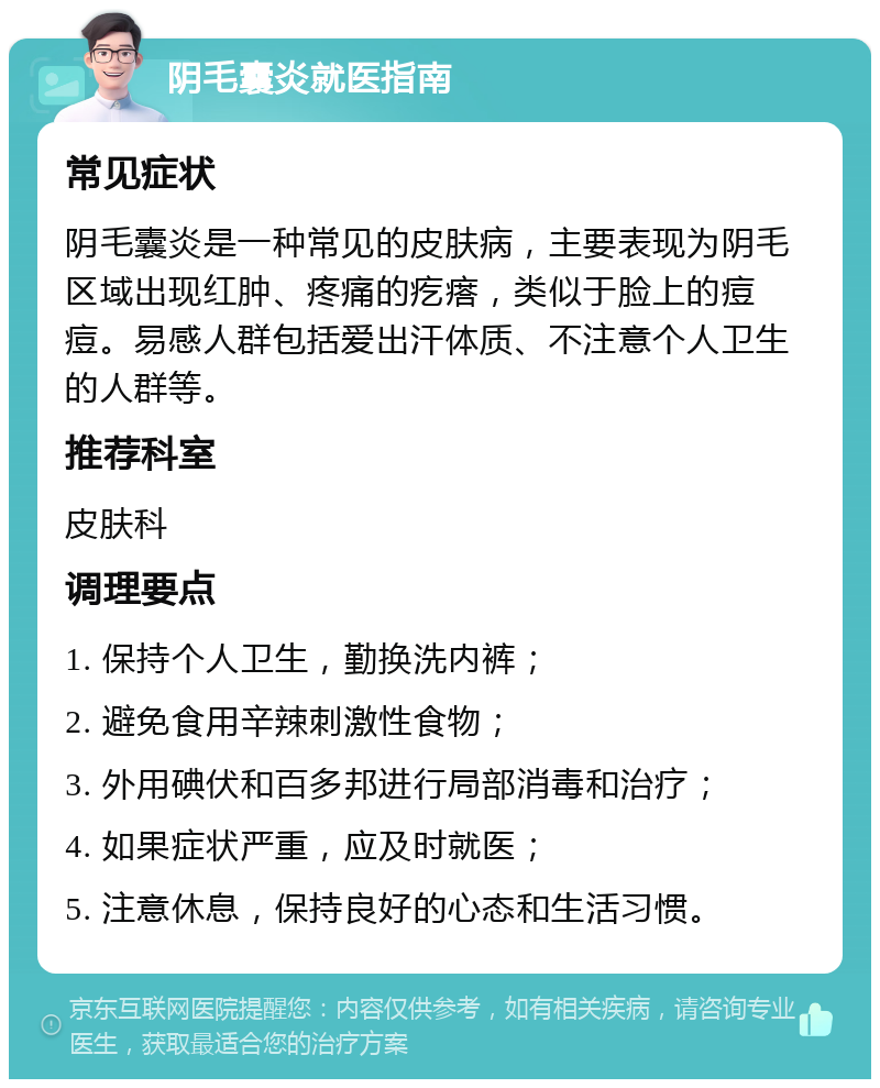 阴毛囊炎就医指南 常见症状 阴毛囊炎是一种常见的皮肤病，主要表现为阴毛区域出现红肿、疼痛的疙瘩，类似于脸上的痘痘。易感人群包括爱出汗体质、不注意个人卫生的人群等。 推荐科室 皮肤科 调理要点 1. 保持个人卫生，勤换洗内裤； 2. 避免食用辛辣刺激性食物； 3. 外用碘伏和百多邦进行局部消毒和治疗； 4. 如果症状严重，应及时就医； 5. 注意休息，保持良好的心态和生活习惯。