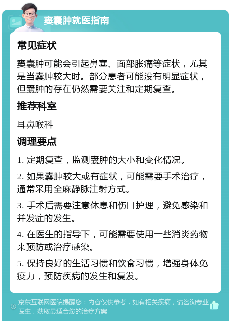 窦囊肿就医指南 常见症状 窦囊肿可能会引起鼻塞、面部胀痛等症状，尤其是当囊肿较大时。部分患者可能没有明显症状，但囊肿的存在仍然需要关注和定期复查。 推荐科室 耳鼻喉科 调理要点 1. 定期复查，监测囊肿的大小和变化情况。 2. 如果囊肿较大或有症状，可能需要手术治疗，通常采用全麻静脉注射方式。 3. 手术后需要注意休息和伤口护理，避免感染和并发症的发生。 4. 在医生的指导下，可能需要使用一些消炎药物来预防或治疗感染。 5. 保持良好的生活习惯和饮食习惯，增强身体免疫力，预防疾病的发生和复发。