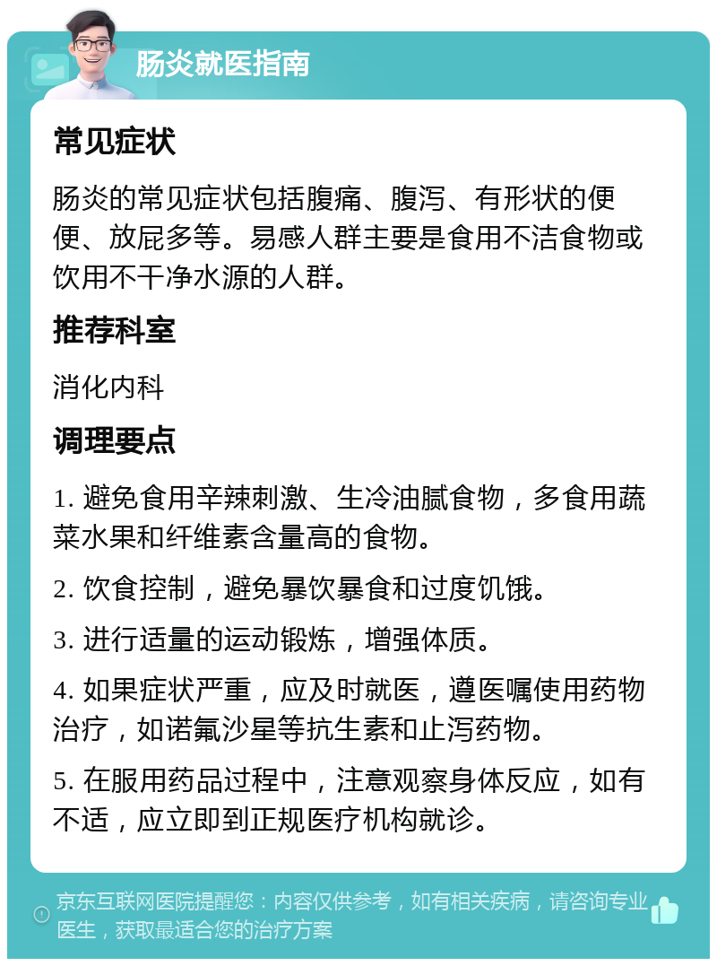 肠炎就医指南 常见症状 肠炎的常见症状包括腹痛、腹泻、有形状的便便、放屁多等。易感人群主要是食用不洁食物或饮用不干净水源的人群。 推荐科室 消化内科 调理要点 1. 避免食用辛辣刺激、生冷油腻食物，多食用蔬菜水果和纤维素含量高的食物。 2. 饮食控制，避免暴饮暴食和过度饥饿。 3. 进行适量的运动锻炼，增强体质。 4. 如果症状严重，应及时就医，遵医嘱使用药物治疗，如诺氟沙星等抗生素和止泻药物。 5. 在服用药品过程中，注意观察身体反应，如有不适，应立即到正规医疗机构就诊。