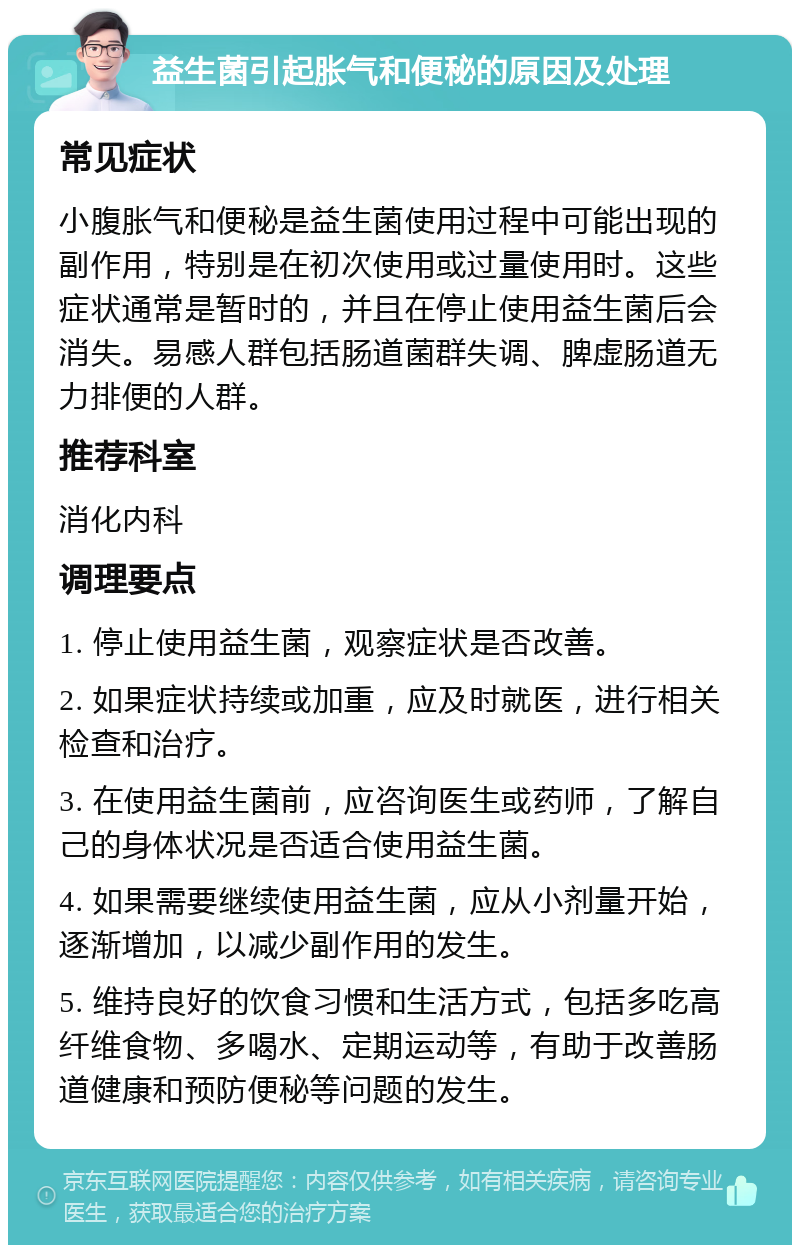 益生菌引起胀气和便秘的原因及处理 常见症状 小腹胀气和便秘是益生菌使用过程中可能出现的副作用，特别是在初次使用或过量使用时。这些症状通常是暂时的，并且在停止使用益生菌后会消失。易感人群包括肠道菌群失调、脾虚肠道无力排便的人群。 推荐科室 消化内科 调理要点 1. 停止使用益生菌，观察症状是否改善。 2. 如果症状持续或加重，应及时就医，进行相关检查和治疗。 3. 在使用益生菌前，应咨询医生或药师，了解自己的身体状况是否适合使用益生菌。 4. 如果需要继续使用益生菌，应从小剂量开始，逐渐增加，以减少副作用的发生。 5. 维持良好的饮食习惯和生活方式，包括多吃高纤维食物、多喝水、定期运动等，有助于改善肠道健康和预防便秘等问题的发生。