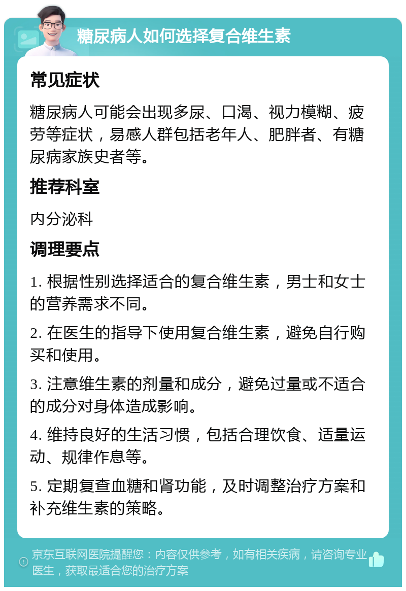 糖尿病人如何选择复合维生素 常见症状 糖尿病人可能会出现多尿、口渴、视力模糊、疲劳等症状，易感人群包括老年人、肥胖者、有糖尿病家族史者等。 推荐科室 内分泌科 调理要点 1. 根据性别选择适合的复合维生素，男士和女士的营养需求不同。 2. 在医生的指导下使用复合维生素，避免自行购买和使用。 3. 注意维生素的剂量和成分，避免过量或不适合的成分对身体造成影响。 4. 维持良好的生活习惯，包括合理饮食、适量运动、规律作息等。 5. 定期复查血糖和肾功能，及时调整治疗方案和补充维生素的策略。