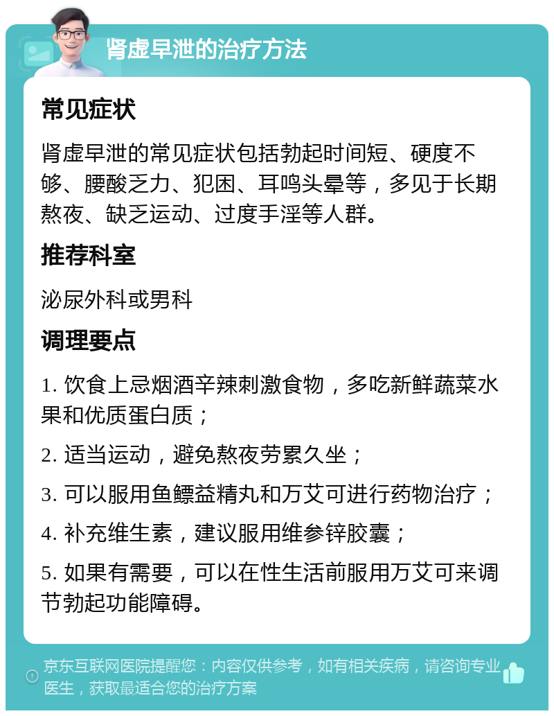 肾虚早泄的治疗方法 常见症状 肾虚早泄的常见症状包括勃起时间短、硬度不够、腰酸乏力、犯困、耳鸣头晕等，多见于长期熬夜、缺乏运动、过度手淫等人群。 推荐科室 泌尿外科或男科 调理要点 1. 饮食上忌烟酒辛辣刺激食物，多吃新鲜蔬菜水果和优质蛋白质； 2. 适当运动，避免熬夜劳累久坐； 3. 可以服用鱼鳔益精丸和万艾可进行药物治疗； 4. 补充维生素，建议服用维参锌胶囊； 5. 如果有需要，可以在性生活前服用万艾可来调节勃起功能障碍。