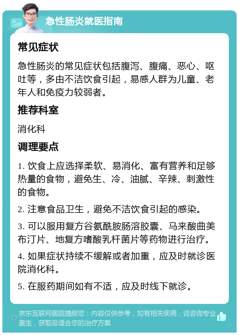 急性肠炎就医指南 常见症状 急性肠炎的常见症状包括腹泻、腹痛、恶心、呕吐等，多由不洁饮食引起，易感人群为儿童、老年人和免疫力较弱者。 推荐科室 消化科 调理要点 1. 饮食上应选择柔软、易消化、富有营养和足够热量的食物，避免生、冷、油腻、辛辣、刺激性的食物。 2. 注意食品卫生，避免不洁饮食引起的感染。 3. 可以服用复方谷氨酰胺肠溶胶囊、马来酸曲美布汀片、地复方嗜酸乳杆菌片等药物进行治疗。 4. 如果症状持续不缓解或者加重，应及时就诊医院消化科。 5. 在服药期间如有不适，应及时线下就诊。