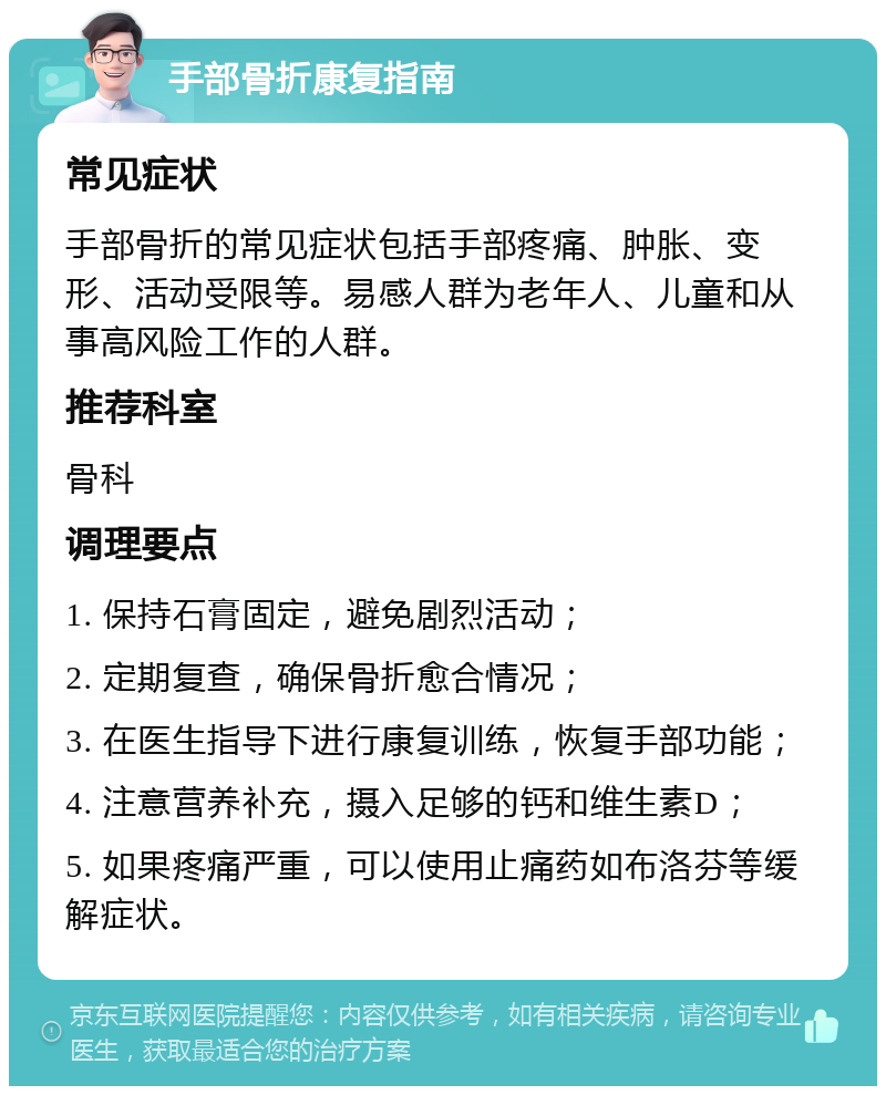 手部骨折康复指南 常见症状 手部骨折的常见症状包括手部疼痛、肿胀、变形、活动受限等。易感人群为老年人、儿童和从事高风险工作的人群。 推荐科室 骨科 调理要点 1. 保持石膏固定，避免剧烈活动； 2. 定期复查，确保骨折愈合情况； 3. 在医生指导下进行康复训练，恢复手部功能； 4. 注意营养补充，摄入足够的钙和维生素D； 5. 如果疼痛严重，可以使用止痛药如布洛芬等缓解症状。