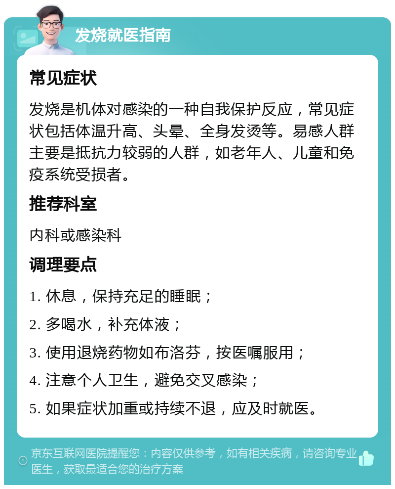 发烧就医指南 常见症状 发烧是机体对感染的一种自我保护反应，常见症状包括体温升高、头晕、全身发烫等。易感人群主要是抵抗力较弱的人群，如老年人、儿童和免疫系统受损者。 推荐科室 内科或感染科 调理要点 1. 休息，保持充足的睡眠； 2. 多喝水，补充体液； 3. 使用退烧药物如布洛芬，按医嘱服用； 4. 注意个人卫生，避免交叉感染； 5. 如果症状加重或持续不退，应及时就医。