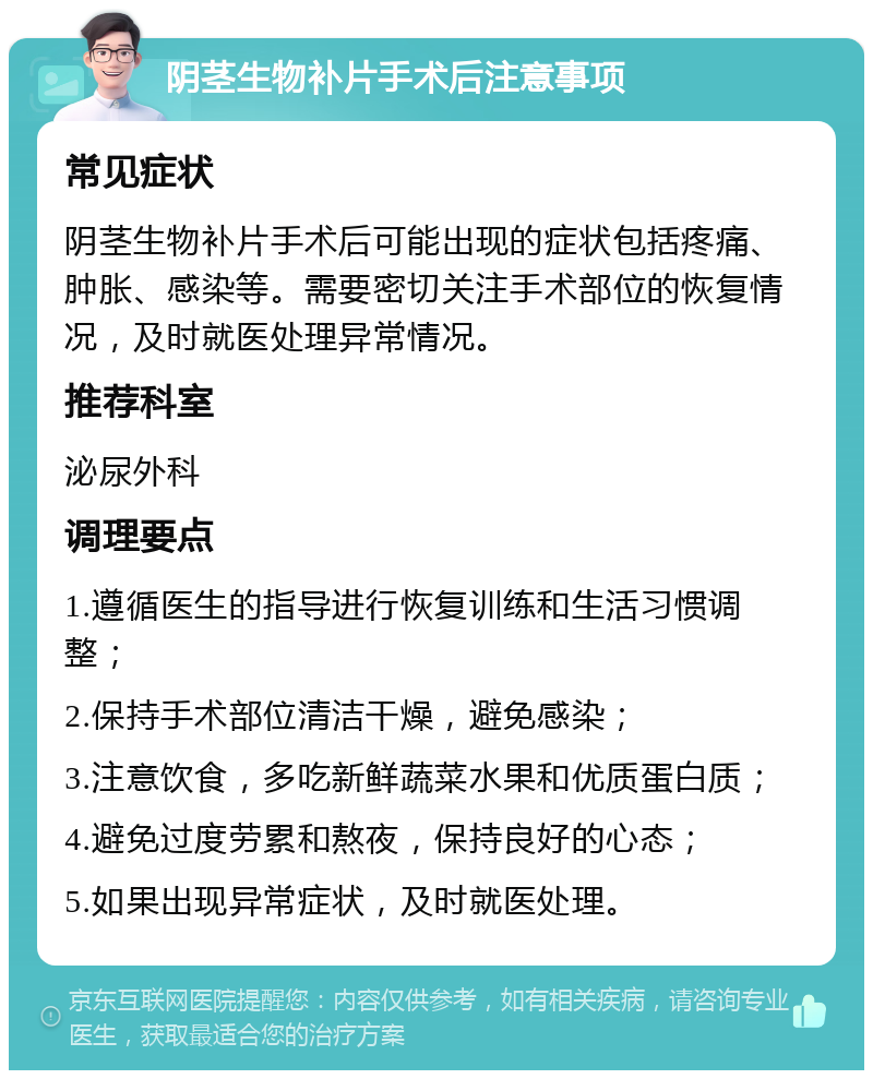 阴茎生物补片手术后注意事项 常见症状 阴茎生物补片手术后可能出现的症状包括疼痛、肿胀、感染等。需要密切关注手术部位的恢复情况，及时就医处理异常情况。 推荐科室 泌尿外科 调理要点 1.遵循医生的指导进行恢复训练和生活习惯调整； 2.保持手术部位清洁干燥，避免感染； 3.注意饮食，多吃新鲜蔬菜水果和优质蛋白质； 4.避免过度劳累和熬夜，保持良好的心态； 5.如果出现异常症状，及时就医处理。