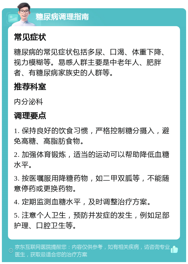 糖尿病调理指南 常见症状 糖尿病的常见症状包括多尿、口渴、体重下降、视力模糊等。易感人群主要是中老年人、肥胖者、有糖尿病家族史的人群等。 推荐科室 内分泌科 调理要点 1. 保持良好的饮食习惯，严格控制糖分摄入，避免高糖、高脂肪食物。 2. 加强体育锻炼，适当的运动可以帮助降低血糖水平。 3. 按医嘱服用降糖药物，如二甲双胍等，不能随意停药或更换药物。 4. 定期监测血糖水平，及时调整治疗方案。 5. 注意个人卫生，预防并发症的发生，例如足部护理、口腔卫生等。