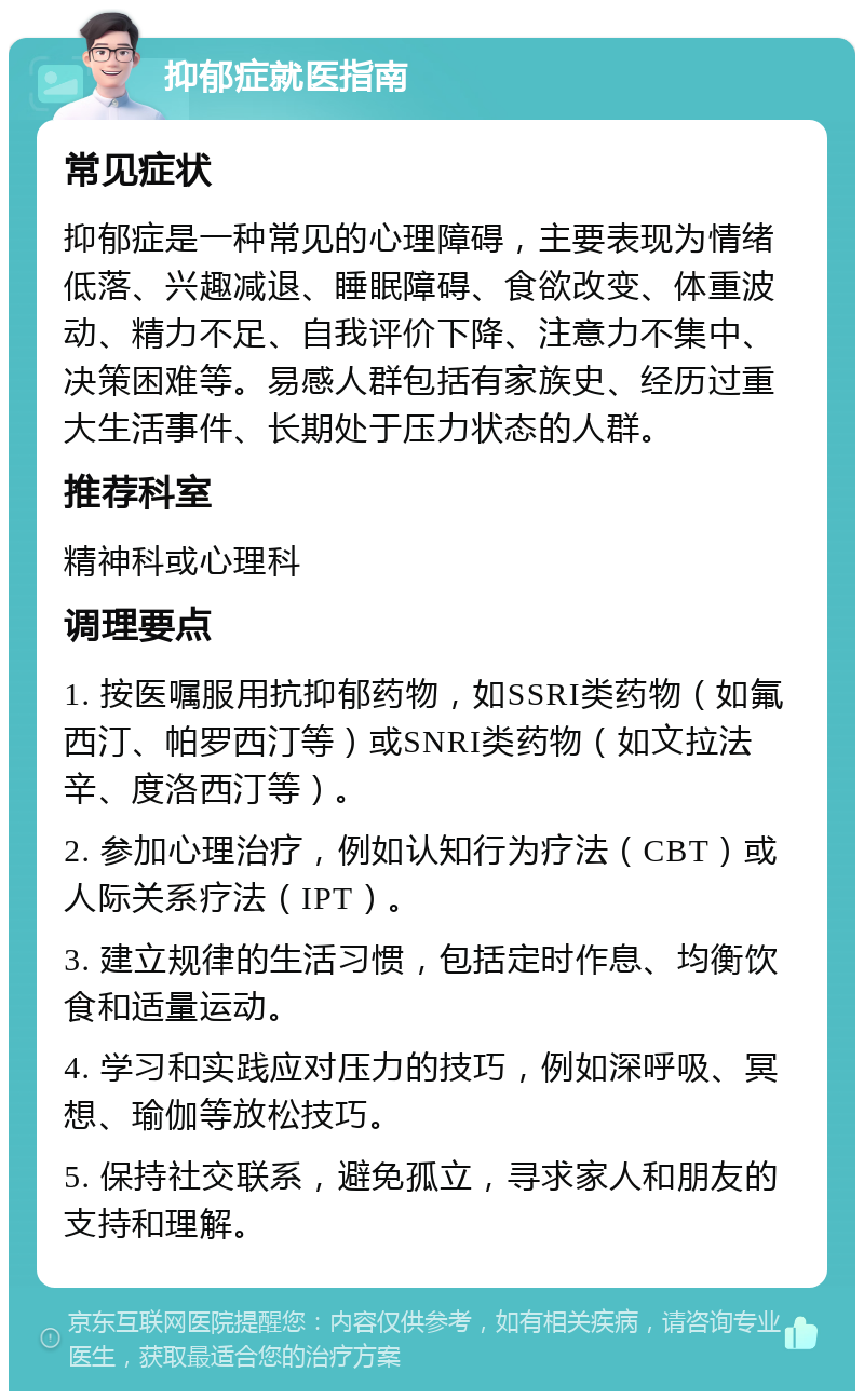 抑郁症就医指南 常见症状 抑郁症是一种常见的心理障碍，主要表现为情绪低落、兴趣减退、睡眠障碍、食欲改变、体重波动、精力不足、自我评价下降、注意力不集中、决策困难等。易感人群包括有家族史、经历过重大生活事件、长期处于压力状态的人群。 推荐科室 精神科或心理科 调理要点 1. 按医嘱服用抗抑郁药物，如SSRI类药物（如氟西汀、帕罗西汀等）或SNRI类药物（如文拉法辛、度洛西汀等）。 2. 参加心理治疗，例如认知行为疗法（CBT）或人际关系疗法（IPT）。 3. 建立规律的生活习惯，包括定时作息、均衡饮食和适量运动。 4. 学习和实践应对压力的技巧，例如深呼吸、冥想、瑜伽等放松技巧。 5. 保持社交联系，避免孤立，寻求家人和朋友的支持和理解。