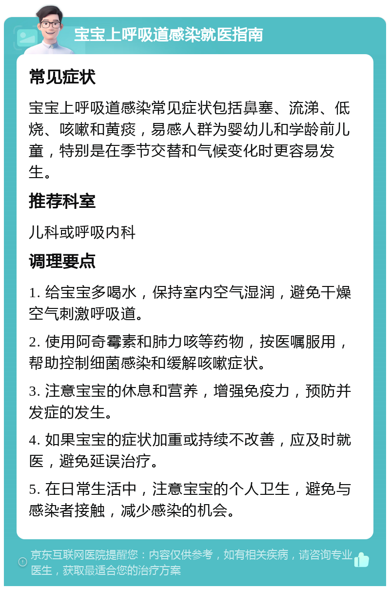 宝宝上呼吸道感染就医指南 常见症状 宝宝上呼吸道感染常见症状包括鼻塞、流涕、低烧、咳嗽和黄痰，易感人群为婴幼儿和学龄前儿童，特别是在季节交替和气候变化时更容易发生。 推荐科室 儿科或呼吸内科 调理要点 1. 给宝宝多喝水，保持室内空气湿润，避免干燥空气刺激呼吸道。 2. 使用阿奇霉素和肺力咳等药物，按医嘱服用，帮助控制细菌感染和缓解咳嗽症状。 3. 注意宝宝的休息和营养，增强免疫力，预防并发症的发生。 4. 如果宝宝的症状加重或持续不改善，应及时就医，避免延误治疗。 5. 在日常生活中，注意宝宝的个人卫生，避免与感染者接触，减少感染的机会。