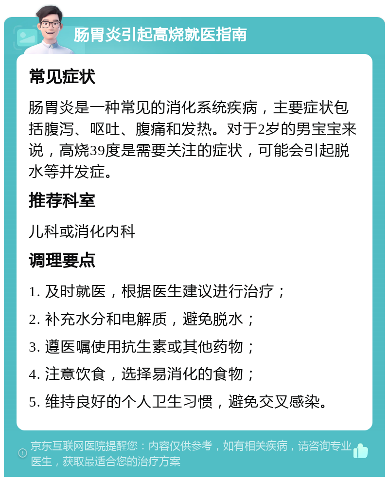 肠胃炎引起高烧就医指南 常见症状 肠胃炎是一种常见的消化系统疾病，主要症状包括腹泻、呕吐、腹痛和发热。对于2岁的男宝宝来说，高烧39度是需要关注的症状，可能会引起脱水等并发症。 推荐科室 儿科或消化内科 调理要点 1. 及时就医，根据医生建议进行治疗； 2. 补充水分和电解质，避免脱水； 3. 遵医嘱使用抗生素或其他药物； 4. 注意饮食，选择易消化的食物； 5. 维持良好的个人卫生习惯，避免交叉感染。