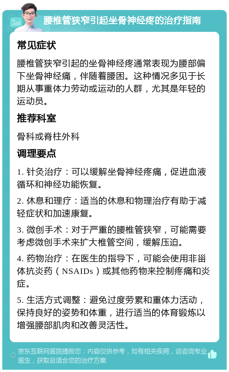 腰椎管狭窄引起坐骨神经疼的治疗指南 常见症状 腰椎管狭窄引起的坐骨神经疼通常表现为腰部偏下坐骨神经痛，伴随着腰困。这种情况多见于长期从事重体力劳动或运动的人群，尤其是年轻的运动员。 推荐科室 骨科或脊柱外科 调理要点 1. 针灸治疗：可以缓解坐骨神经疼痛，促进血液循环和神经功能恢复。 2. 休息和理疗：适当的休息和物理治疗有助于减轻症状和加速康复。 3. 微创手术：对于严重的腰椎管狭窄，可能需要考虑微创手术来扩大椎管空间，缓解压迫。 4. 药物治疗：在医生的指导下，可能会使用非甾体抗炎药（NSAIDs）或其他药物来控制疼痛和炎症。 5. 生活方式调整：避免过度劳累和重体力活动，保持良好的姿势和体重，进行适当的体育锻炼以增强腰部肌肉和改善灵活性。