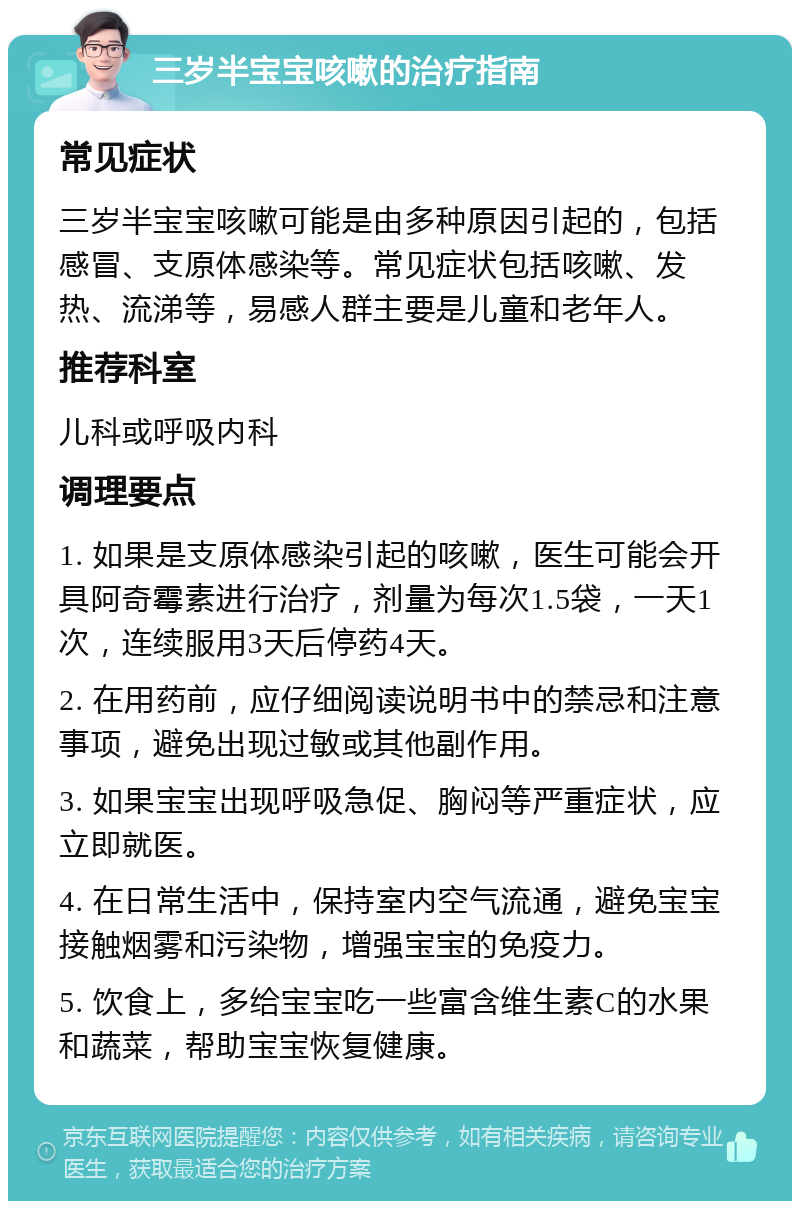 三岁半宝宝咳嗽的治疗指南 常见症状 三岁半宝宝咳嗽可能是由多种原因引起的，包括感冒、支原体感染等。常见症状包括咳嗽、发热、流涕等，易感人群主要是儿童和老年人。 推荐科室 儿科或呼吸内科 调理要点 1. 如果是支原体感染引起的咳嗽，医生可能会开具阿奇霉素进行治疗，剂量为每次1.5袋，一天1次，连续服用3天后停药4天。 2. 在用药前，应仔细阅读说明书中的禁忌和注意事项，避免出现过敏或其他副作用。 3. 如果宝宝出现呼吸急促、胸闷等严重症状，应立即就医。 4. 在日常生活中，保持室内空气流通，避免宝宝接触烟雾和污染物，增强宝宝的免疫力。 5. 饮食上，多给宝宝吃一些富含维生素C的水果和蔬菜，帮助宝宝恢复健康。