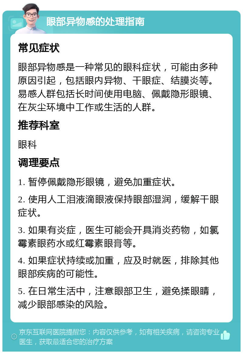 眼部异物感的处理指南 常见症状 眼部异物感是一种常见的眼科症状，可能由多种原因引起，包括眼内异物、干眼症、结膜炎等。易感人群包括长时间使用电脑、佩戴隐形眼镜、在灰尘环境中工作或生活的人群。 推荐科室 眼科 调理要点 1. 暂停佩戴隐形眼镜，避免加重症状。 2. 使用人工泪液滴眼液保持眼部湿润，缓解干眼症状。 3. 如果有炎症，医生可能会开具消炎药物，如氯霉素眼药水或红霉素眼膏等。 4. 如果症状持续或加重，应及时就医，排除其他眼部疾病的可能性。 5. 在日常生活中，注意眼部卫生，避免揉眼睛，减少眼部感染的风险。