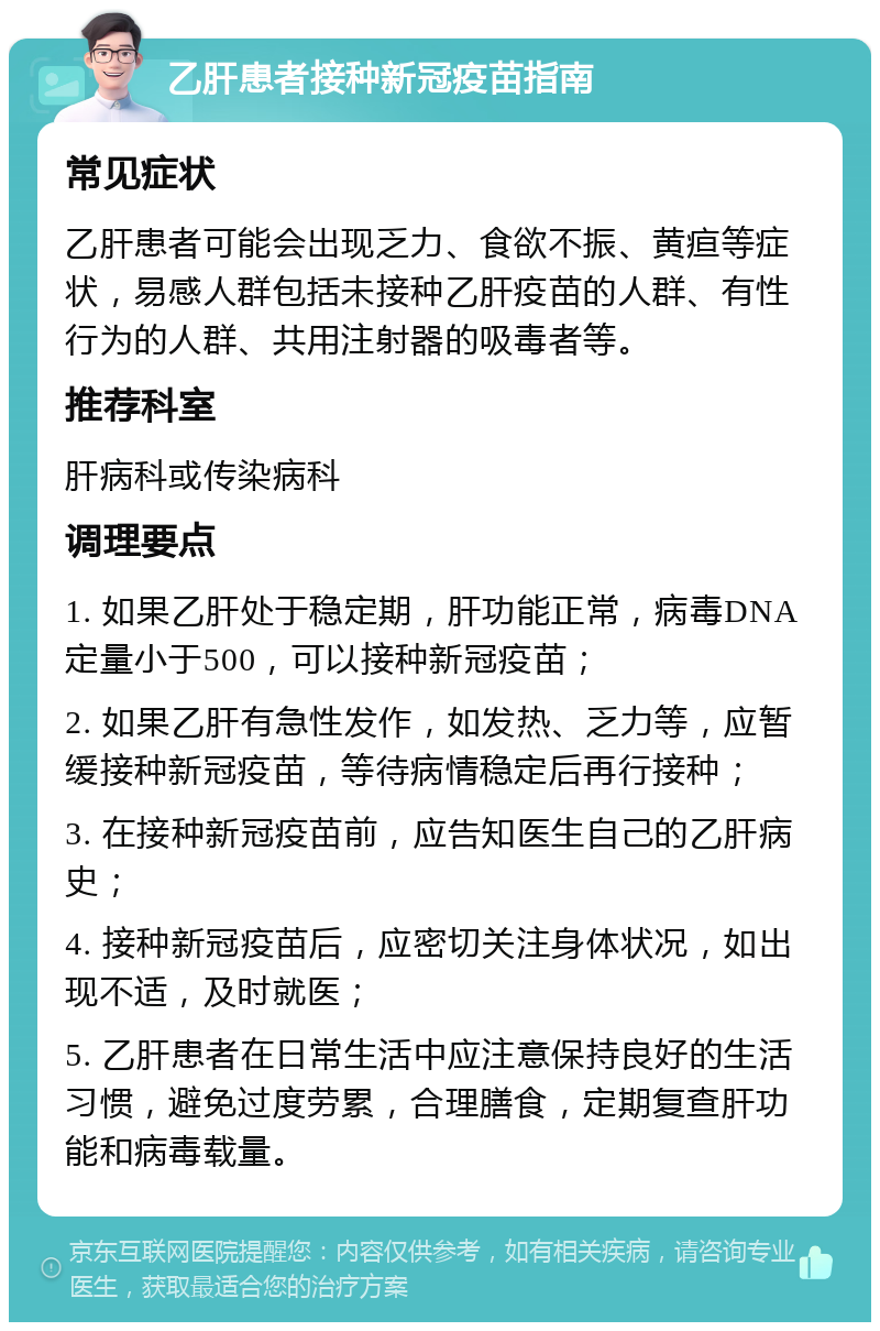 乙肝患者接种新冠疫苗指南 常见症状 乙肝患者可能会出现乏力、食欲不振、黄疸等症状，易感人群包括未接种乙肝疫苗的人群、有性行为的人群、共用注射器的吸毒者等。 推荐科室 肝病科或传染病科 调理要点 1. 如果乙肝处于稳定期，肝功能正常，病毒DNA定量小于500，可以接种新冠疫苗； 2. 如果乙肝有急性发作，如发热、乏力等，应暂缓接种新冠疫苗，等待病情稳定后再行接种； 3. 在接种新冠疫苗前，应告知医生自己的乙肝病史； 4. 接种新冠疫苗后，应密切关注身体状况，如出现不适，及时就医； 5. 乙肝患者在日常生活中应注意保持良好的生活习惯，避免过度劳累，合理膳食，定期复查肝功能和病毒载量。