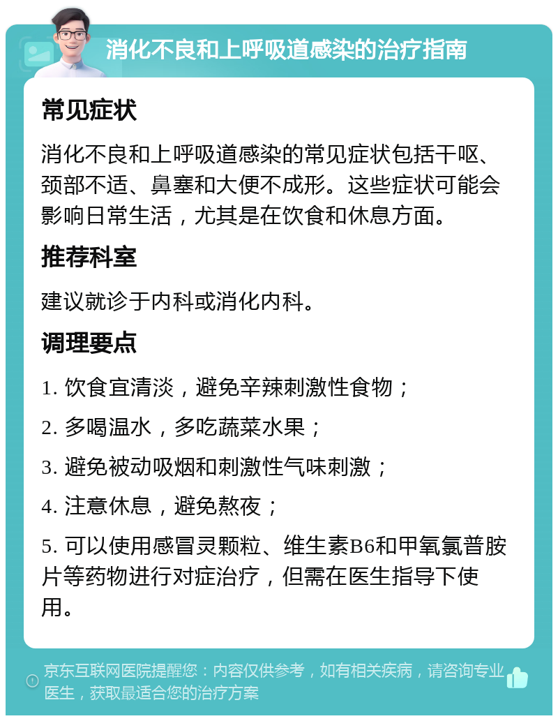 消化不良和上呼吸道感染的治疗指南 常见症状 消化不良和上呼吸道感染的常见症状包括干呕、颈部不适、鼻塞和大便不成形。这些症状可能会影响日常生活，尤其是在饮食和休息方面。 推荐科室 建议就诊于内科或消化内科。 调理要点 1. 饮食宜清淡，避免辛辣刺激性食物； 2. 多喝温水，多吃蔬菜水果； 3. 避免被动吸烟和刺激性气味刺激； 4. 注意休息，避免熬夜； 5. 可以使用感冒灵颗粒、维生素B6和甲氧氯普胺片等药物进行对症治疗，但需在医生指导下使用。