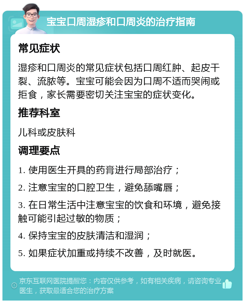 宝宝口周湿疹和口周炎的治疗指南 常见症状 湿疹和口周炎的常见症状包括口周红肿、起皮干裂、流脓等。宝宝可能会因为口周不适而哭闹或拒食，家长需要密切关注宝宝的症状变化。 推荐科室 儿科或皮肤科 调理要点 1. 使用医生开具的药膏进行局部治疗； 2. 注意宝宝的口腔卫生，避免舔嘴唇； 3. 在日常生活中注意宝宝的饮食和环境，避免接触可能引起过敏的物质； 4. 保持宝宝的皮肤清洁和湿润； 5. 如果症状加重或持续不改善，及时就医。