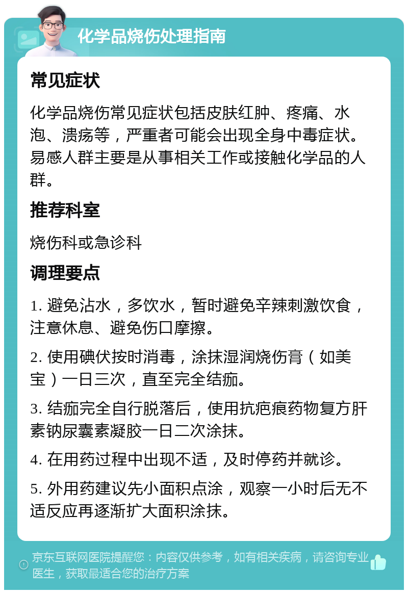 化学品烧伤处理指南 常见症状 化学品烧伤常见症状包括皮肤红肿、疼痛、水泡、溃疡等，严重者可能会出现全身中毒症状。易感人群主要是从事相关工作或接触化学品的人群。 推荐科室 烧伤科或急诊科 调理要点 1. 避免沾水，多饮水，暂时避免辛辣刺激饮食，注意休息、避免伤口摩擦。 2. 使用碘伏按时消毒，涂抹湿润烧伤膏（如美宝）一日三次，直至完全结痂。 3. 结痂完全自行脱落后，使用抗疤痕药物复方肝素钠尿囊素凝胶一日二次涂抹。 4. 在用药过程中出现不适，及时停药并就诊。 5. 外用药建议先小面积点涂，观察一小时后无不适反应再逐渐扩大面积涂抹。