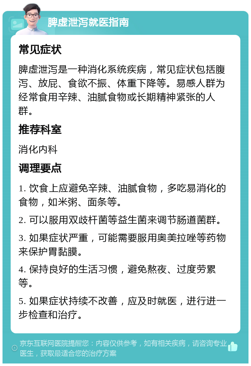 脾虚泄泻就医指南 常见症状 脾虚泄泻是一种消化系统疾病，常见症状包括腹泻、放屁、食欲不振、体重下降等。易感人群为经常食用辛辣、油腻食物或长期精神紧张的人群。 推荐科室 消化内科 调理要点 1. 饮食上应避免辛辣、油腻食物，多吃易消化的食物，如米粥、面条等。 2. 可以服用双歧杆菌等益生菌来调节肠道菌群。 3. 如果症状严重，可能需要服用奥美拉唑等药物来保护胃黏膜。 4. 保持良好的生活习惯，避免熬夜、过度劳累等。 5. 如果症状持续不改善，应及时就医，进行进一步检查和治疗。