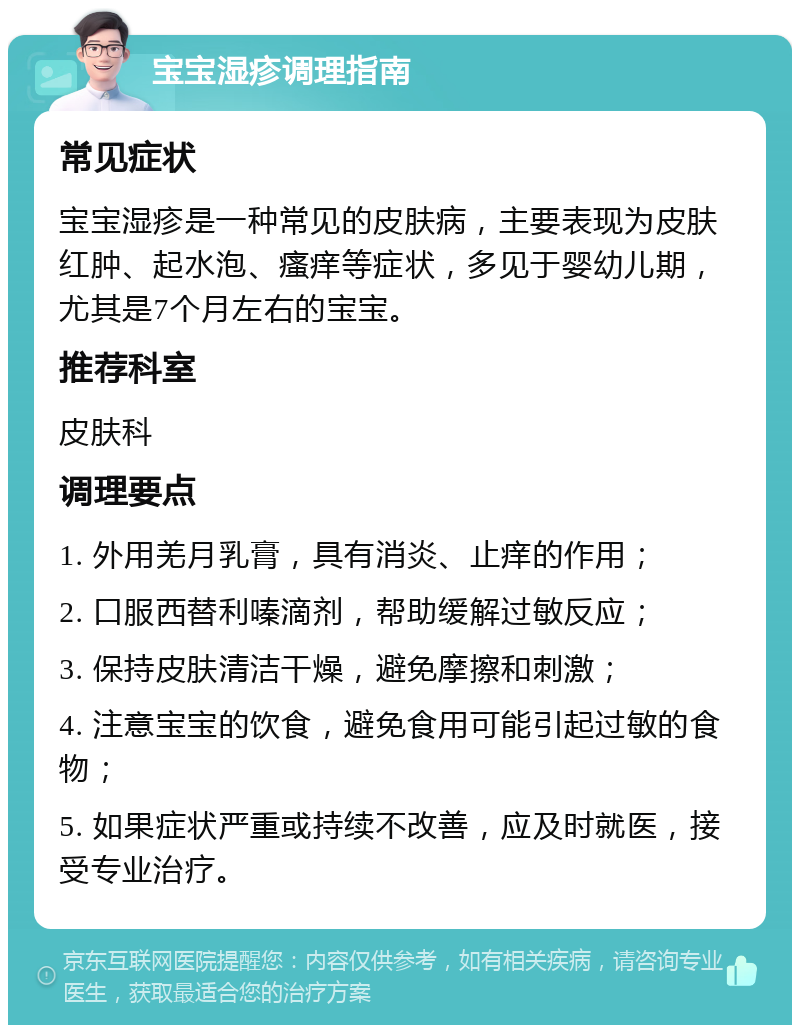 宝宝湿疹调理指南 常见症状 宝宝湿疹是一种常见的皮肤病，主要表现为皮肤红肿、起水泡、瘙痒等症状，多见于婴幼儿期，尤其是7个月左右的宝宝。 推荐科室 皮肤科 调理要点 1. 外用羌月乳膏，具有消炎、止痒的作用； 2. 口服西替利嗪滴剂，帮助缓解过敏反应； 3. 保持皮肤清洁干燥，避免摩擦和刺激； 4. 注意宝宝的饮食，避免食用可能引起过敏的食物； 5. 如果症状严重或持续不改善，应及时就医，接受专业治疗。