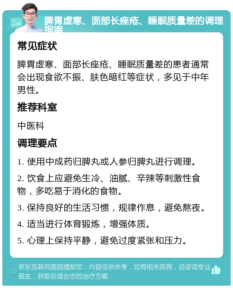 脾胃虚寒、面部长痤疮、睡眠质量差的调理指南 常见症状 脾胃虚寒、面部长痤疮、睡眠质量差的患者通常会出现食欲不振、肤色暗红等症状，多见于中年男性。 推荐科室 中医科 调理要点 1. 使用中成药归脾丸或人参归脾丸进行调理。 2. 饮食上应避免生冷、油腻、辛辣等刺激性食物，多吃易于消化的食物。 3. 保持良好的生活习惯，规律作息，避免熬夜。 4. 适当进行体育锻炼，增强体质。 5. 心理上保持平静，避免过度紧张和压力。