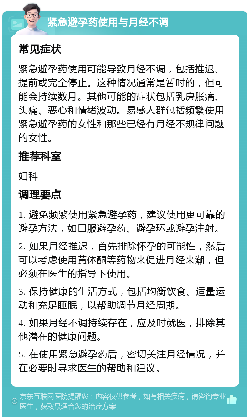 紧急避孕药使用与月经不调 常见症状 紧急避孕药使用可能导致月经不调，包括推迟、提前或完全停止。这种情况通常是暂时的，但可能会持续数月。其他可能的症状包括乳房胀痛、头痛、恶心和情绪波动。易感人群包括频繁使用紧急避孕药的女性和那些已经有月经不规律问题的女性。 推荐科室 妇科 调理要点 1. 避免频繁使用紧急避孕药，建议使用更可靠的避孕方法，如口服避孕药、避孕环或避孕注射。 2. 如果月经推迟，首先排除怀孕的可能性，然后可以考虑使用黄体酮等药物来促进月经来潮，但必须在医生的指导下使用。 3. 保持健康的生活方式，包括均衡饮食、适量运动和充足睡眠，以帮助调节月经周期。 4. 如果月经不调持续存在，应及时就医，排除其他潜在的健康问题。 5. 在使用紧急避孕药后，密切关注月经情况，并在必要时寻求医生的帮助和建议。