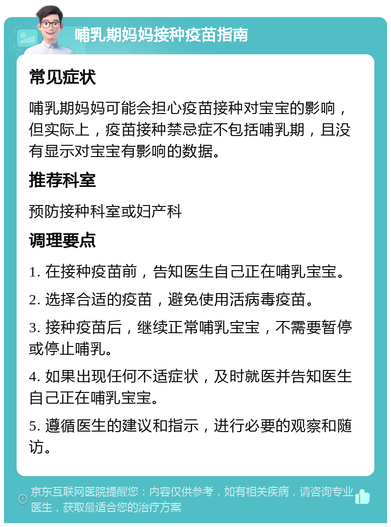 哺乳期妈妈接种疫苗指南 常见症状 哺乳期妈妈可能会担心疫苗接种对宝宝的影响，但实际上，疫苗接种禁忌症不包括哺乳期，且没有显示对宝宝有影响的数据。 推荐科室 预防接种科室或妇产科 调理要点 1. 在接种疫苗前，告知医生自己正在哺乳宝宝。 2. 选择合适的疫苗，避免使用活病毒疫苗。 3. 接种疫苗后，继续正常哺乳宝宝，不需要暂停或停止哺乳。 4. 如果出现任何不适症状，及时就医并告知医生自己正在哺乳宝宝。 5. 遵循医生的建议和指示，进行必要的观察和随访。