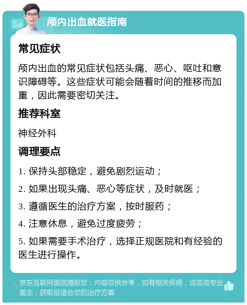 颅内出血就医指南 常见症状 颅内出血的常见症状包括头痛、恶心、呕吐和意识障碍等。这些症状可能会随着时间的推移而加重，因此需要密切关注。 推荐科室 神经外科 调理要点 1. 保持头部稳定，避免剧烈运动； 2. 如果出现头痛、恶心等症状，及时就医； 3. 遵循医生的治疗方案，按时服药； 4. 注意休息，避免过度疲劳； 5. 如果需要手术治疗，选择正规医院和有经验的医生进行操作。