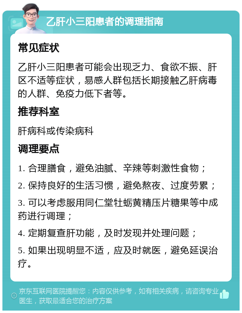 乙肝小三阳患者的调理指南 常见症状 乙肝小三阳患者可能会出现乏力、食欲不振、肝区不适等症状，易感人群包括长期接触乙肝病毒的人群、免疫力低下者等。 推荐科室 肝病科或传染病科 调理要点 1. 合理膳食，避免油腻、辛辣等刺激性食物； 2. 保持良好的生活习惯，避免熬夜、过度劳累； 3. 可以考虑服用同仁堂牡蛎黄精压片糖果等中成药进行调理； 4. 定期复查肝功能，及时发现并处理问题； 5. 如果出现明显不适，应及时就医，避免延误治疗。