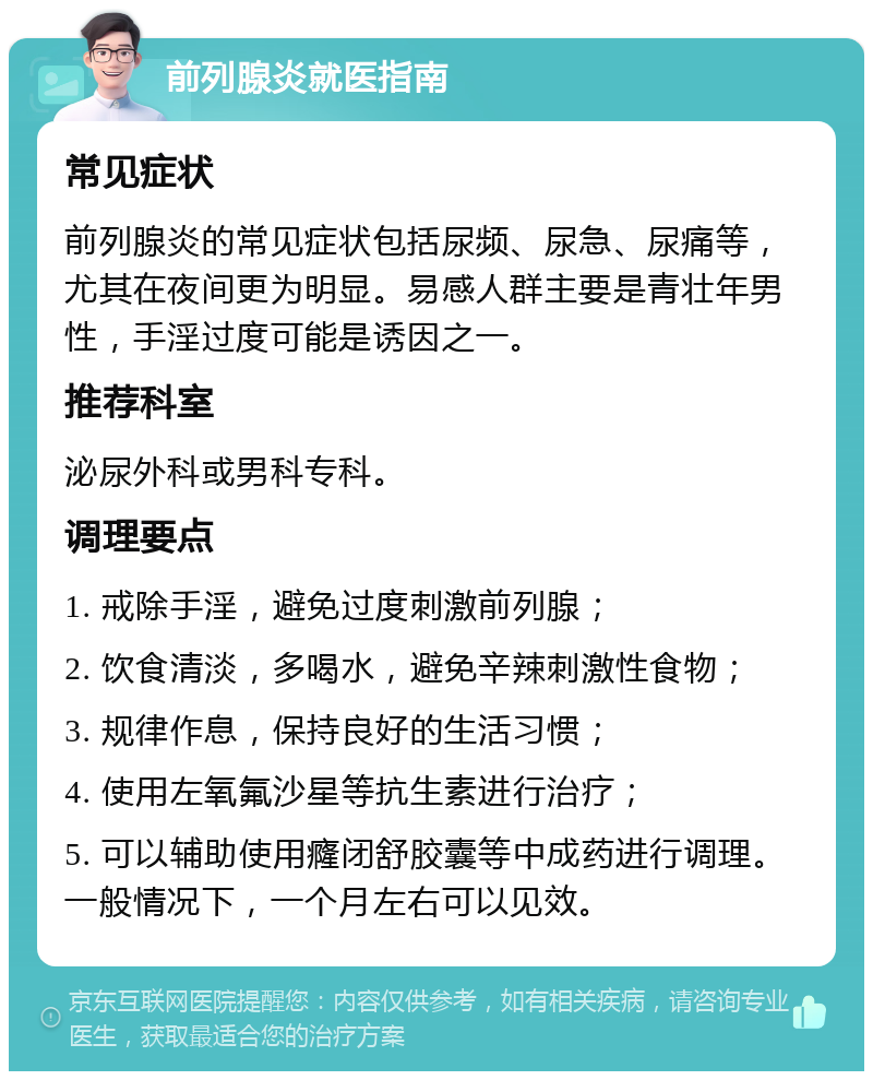 前列腺炎就医指南 常见症状 前列腺炎的常见症状包括尿频、尿急、尿痛等，尤其在夜间更为明显。易感人群主要是青壮年男性，手淫过度可能是诱因之一。 推荐科室 泌尿外科或男科专科。 调理要点 1. 戒除手淫，避免过度刺激前列腺； 2. 饮食清淡，多喝水，避免辛辣刺激性食物； 3. 规律作息，保持良好的生活习惯； 4. 使用左氧氟沙星等抗生素进行治疗； 5. 可以辅助使用癃闭舒胶囊等中成药进行调理。一般情况下，一个月左右可以见效。