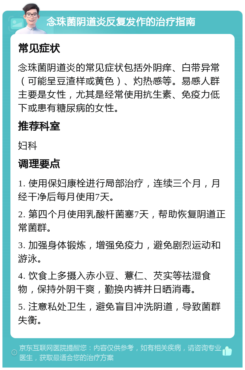 念珠菌阴道炎反复发作的治疗指南 常见症状 念珠菌阴道炎的常见症状包括外阴痒、白带异常（可能呈豆渣样或黄色）、灼热感等。易感人群主要是女性，尤其是经常使用抗生素、免疫力低下或患有糖尿病的女性。 推荐科室 妇科 调理要点 1. 使用保妇康栓进行局部治疗，连续三个月，月经干净后每月使用7天。 2. 第四个月使用乳酸杆菌塞7天，帮助恢复阴道正常菌群。 3. 加强身体锻炼，增强免疫力，避免剧烈运动和游泳。 4. 饮食上多摄入赤小豆、薏仁、芡实等祛湿食物，保持外阴干爽，勤换内裤并日晒消毒。 5. 注意私处卫生，避免盲目冲洗阴道，导致菌群失衡。