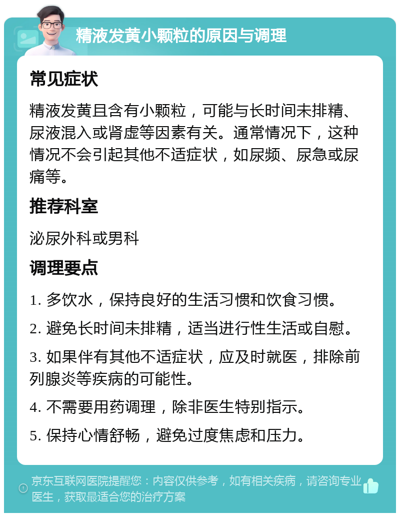 精液发黄小颗粒的原因与调理 常见症状 精液发黄且含有小颗粒，可能与长时间未排精、尿液混入或肾虚等因素有关。通常情况下，这种情况不会引起其他不适症状，如尿频、尿急或尿痛等。 推荐科室 泌尿外科或男科 调理要点 1. 多饮水，保持良好的生活习惯和饮食习惯。 2. 避免长时间未排精，适当进行性生活或自慰。 3. 如果伴有其他不适症状，应及时就医，排除前列腺炎等疾病的可能性。 4. 不需要用药调理，除非医生特别指示。 5. 保持心情舒畅，避免过度焦虑和压力。