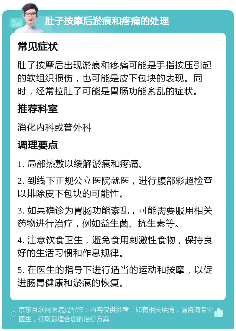 肚子按摩后淤痕和疼痛的处理 常见症状 肚子按摩后出现淤痕和疼痛可能是手指按压引起的软组织损伤，也可能是皮下包块的表现。同时，经常拉肚子可能是胃肠功能紊乱的症状。 推荐科室 消化内科或普外科 调理要点 1. 局部热敷以缓解淤痕和疼痛。 2. 到线下正规公立医院就医，进行腹部彩超检查以排除皮下包块的可能性。 3. 如果确诊为胃肠功能紊乱，可能需要服用相关药物进行治疗，例如益生菌、抗生素等。 4. 注意饮食卫生，避免食用刺激性食物，保持良好的生活习惯和作息规律。 5. 在医生的指导下进行适当的运动和按摩，以促进肠胃健康和淤痕的恢复。