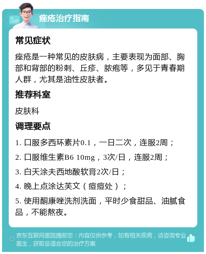 痤疮治疗指南 常见症状 痤疮是一种常见的皮肤病，主要表现为面部、胸部和背部的粉刺、丘疹、脓疱等，多见于青春期人群，尤其是油性皮肤者。 推荐科室 皮肤科 调理要点 1. 口服多西环素片0.1，一日二次，连服2周； 2. 口服维生素B6 10mg，3次/日，连服2周； 3. 白天涂夫西地酸软膏2次/日； 4. 晚上点涂达芙文（痘痘处）； 5. 使用酮康唑洗剂洗面，平时少食甜品、油腻食品，不能熬夜。