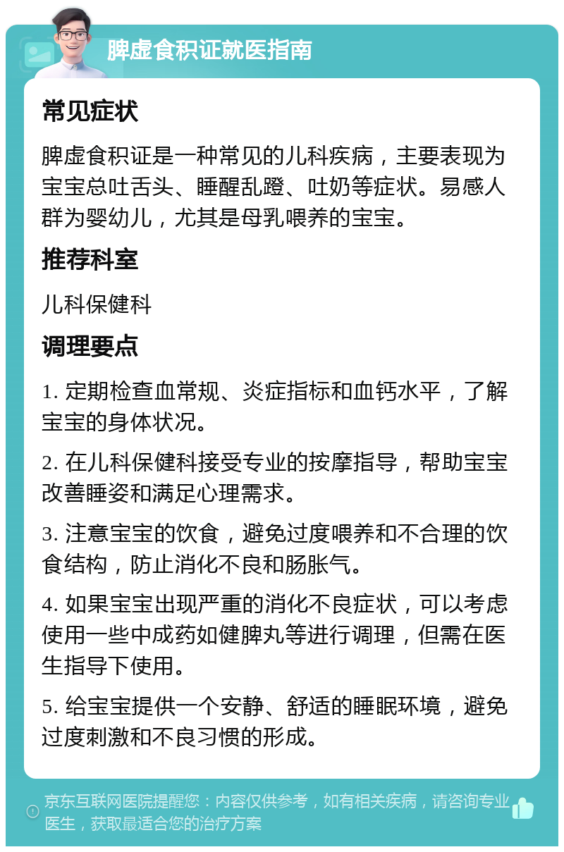 脾虚食积证就医指南 常见症状 脾虚食积证是一种常见的儿科疾病，主要表现为宝宝总吐舌头、睡醒乱蹬、吐奶等症状。易感人群为婴幼儿，尤其是母乳喂养的宝宝。 推荐科室 儿科保健科 调理要点 1. 定期检查血常规、炎症指标和血钙水平，了解宝宝的身体状况。 2. 在儿科保健科接受专业的按摩指导，帮助宝宝改善睡姿和满足心理需求。 3. 注意宝宝的饮食，避免过度喂养和不合理的饮食结构，防止消化不良和肠胀气。 4. 如果宝宝出现严重的消化不良症状，可以考虑使用一些中成药如健脾丸等进行调理，但需在医生指导下使用。 5. 给宝宝提供一个安静、舒适的睡眠环境，避免过度刺激和不良习惯的形成。