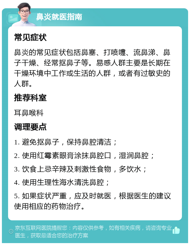 鼻炎就医指南 常见症状 鼻炎的常见症状包括鼻塞、打喷嚏、流鼻涕、鼻子干燥、经常抠鼻子等。易感人群主要是长期在干燥环境中工作或生活的人群，或者有过敏史的人群。 推荐科室 耳鼻喉科 调理要点 1. 避免抠鼻子，保持鼻腔清洁； 2. 使用红霉素眼膏涂抹鼻腔口，湿润鼻腔； 3. 饮食上忌辛辣及刺激性食物，多饮水； 4. 使用生理性海水清洗鼻腔； 5. 如果症状严重，应及时就医，根据医生的建议使用相应的药物治疗。