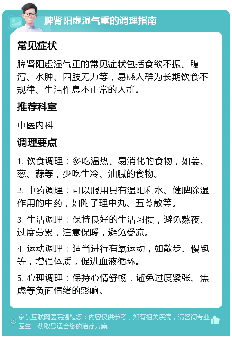 脾肾阳虚湿气重的调理指南 常见症状 脾肾阳虚湿气重的常见症状包括食欲不振、腹泻、水肿、四肢无力等，易感人群为长期饮食不规律、生活作息不正常的人群。 推荐科室 中医内科 调理要点 1. 饮食调理：多吃温热、易消化的食物，如姜、葱、蒜等，少吃生冷、油腻的食物。 2. 中药调理：可以服用具有温阳利水、健脾除湿作用的中药，如附子理中丸、五苓散等。 3. 生活调理：保持良好的生活习惯，避免熬夜、过度劳累，注意保暖，避免受凉。 4. 运动调理：适当进行有氧运动，如散步、慢跑等，增强体质，促进血液循环。 5. 心理调理：保持心情舒畅，避免过度紧张、焦虑等负面情绪的影响。