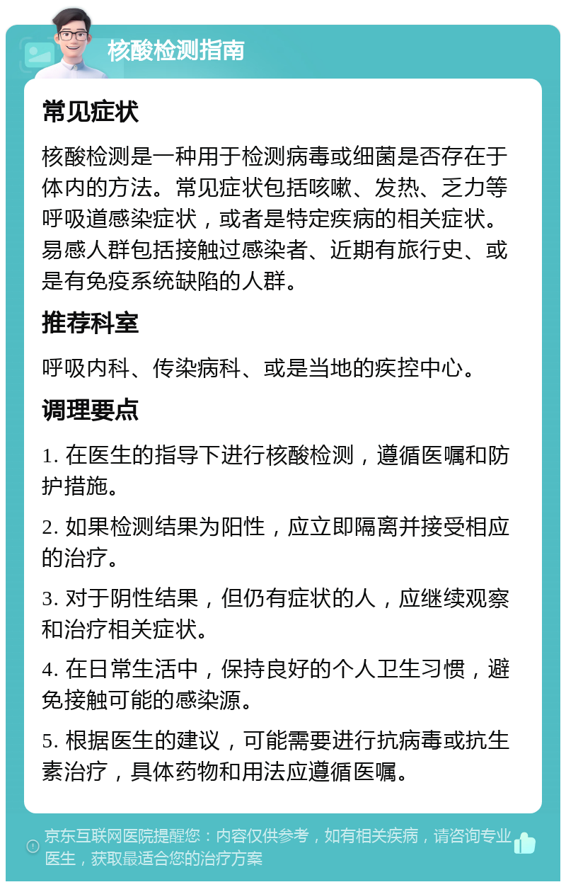 核酸检测指南 常见症状 核酸检测是一种用于检测病毒或细菌是否存在于体内的方法。常见症状包括咳嗽、发热、乏力等呼吸道感染症状，或者是特定疾病的相关症状。易感人群包括接触过感染者、近期有旅行史、或是有免疫系统缺陷的人群。 推荐科室 呼吸内科、传染病科、或是当地的疾控中心。 调理要点 1. 在医生的指导下进行核酸检测，遵循医嘱和防护措施。 2. 如果检测结果为阳性，应立即隔离并接受相应的治疗。 3. 对于阴性结果，但仍有症状的人，应继续观察和治疗相关症状。 4. 在日常生活中，保持良好的个人卫生习惯，避免接触可能的感染源。 5. 根据医生的建议，可能需要进行抗病毒或抗生素治疗，具体药物和用法应遵循医嘱。